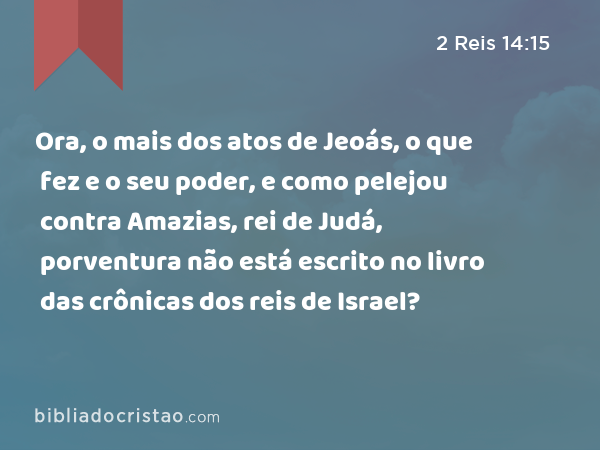 Ora, o mais dos atos de Jeoás, o que fez e o seu poder, e como pelejou contra Amazias, rei de Judá, porventura não está escrito no livro das crônicas dos reis de Israel? - 2 Reis 14:15