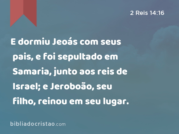 E dormiu Jeoás com seus pais, e foi sepultado em Samaria, junto aos reis de Israel; e Jeroboão, seu filho, reinou em seu lugar. - 2 Reis 14:16