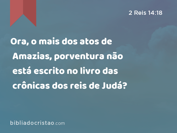 Ora, o mais dos atos de Amazias, porventura não está escrito no livro das crônicas dos reis de Judá? - 2 Reis 14:18