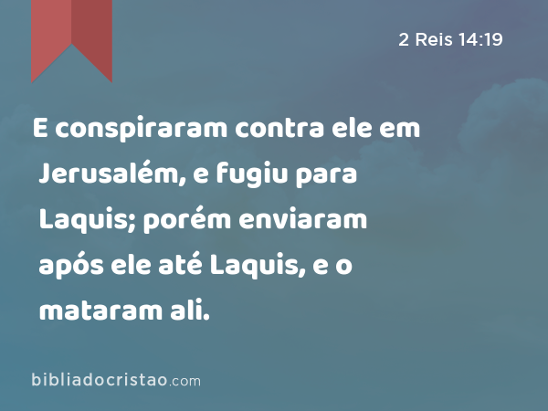 E conspiraram contra ele em Jerusalém, e fugiu para Laquis; porém enviaram após ele até Laquis, e o mataram ali. - 2 Reis 14:19