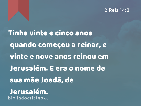 Tinha vinte e cinco anos quando começou a reinar, e vinte e nove anos reinou em Jerusalém. E era o nome de sua mãe Joadã, de Jerusalém. - 2 Reis 14:2