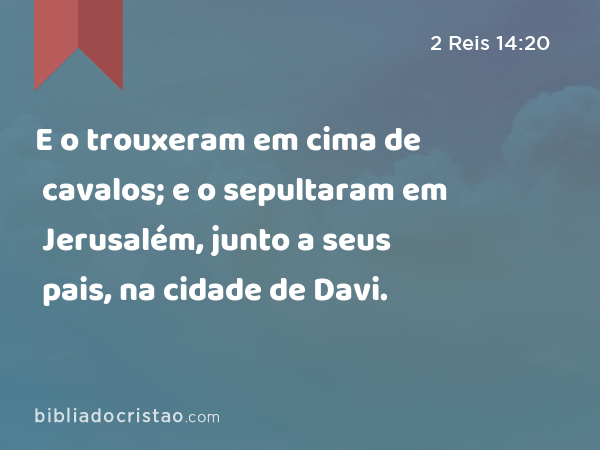 E o trouxeram em cima de cavalos; e o sepultaram em Jerusalém, junto a seus pais, na cidade de Davi. - 2 Reis 14:20