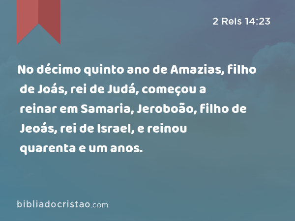 No décimo quinto ano de Amazias, filho de Joás, rei de Judá, começou a reinar em Samaria, Jeroboão, filho de Jeoás, rei de Israel, e reinou quarenta e um anos. - 2 Reis 14:23