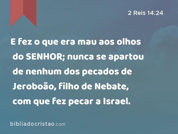 E fez o que era mau aos olhos do SENHOR; nunca se apartou de nenhum dos pecados de Jeroboão, filho de Nebate, com que fez pecar a Israel. - 2 Reis 14:24