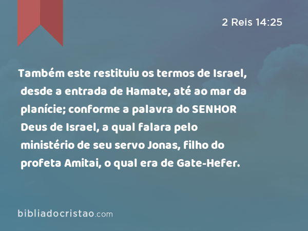 Também este restituiu os termos de Israel, desde a entrada de Hamate, até ao mar da planície; conforme a palavra do SENHOR Deus de Israel, a qual falara pelo ministério de seu servo Jonas, filho do profeta Amitai, o qual era de Gate-Hefer. - 2 Reis 14:25