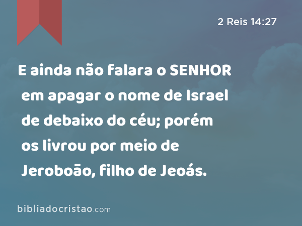 E ainda não falara o SENHOR em apagar o nome de Israel de debaixo do céu; porém os livrou por meio de Jeroboão, filho de Jeoás. - 2 Reis 14:27