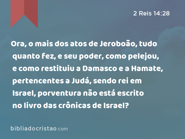 Ora, o mais dos atos de Jeroboão, tudo quanto fez, e seu poder, como pelejou, e como restituiu a Damasco e a Hamate, pertencentes a Judá, sendo rei em Israel, porventura não está escrito no livro das crônicas de Israel? - 2 Reis 14:28