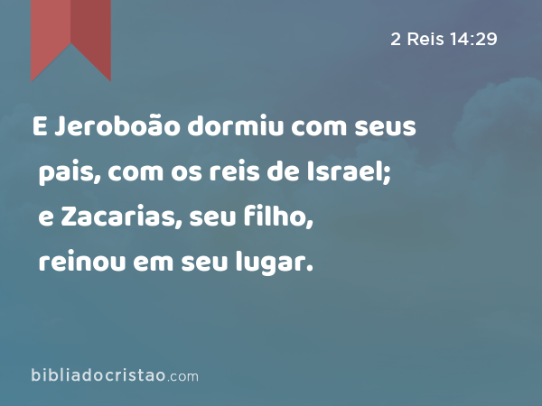 E Jeroboão dormiu com seus pais, com os reis de Israel; e Zacarias, seu filho, reinou em seu lugar. - 2 Reis 14:29