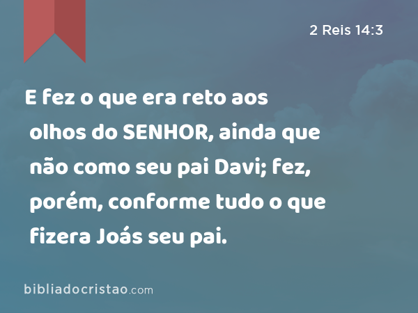 E fez o que era reto aos olhos do SENHOR, ainda que não como seu pai Davi; fez, porém, conforme tudo o que fizera Joás seu pai. - 2 Reis 14:3