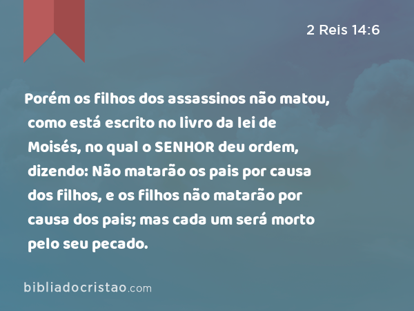 Porém os filhos dos assassinos não matou, como está escrito no livro da lei de Moisés, no qual o SENHOR deu ordem, dizendo: Não matarão os pais por causa dos filhos, e os filhos não matarão por causa dos pais; mas cada um será morto pelo seu pecado. - 2 Reis 14:6