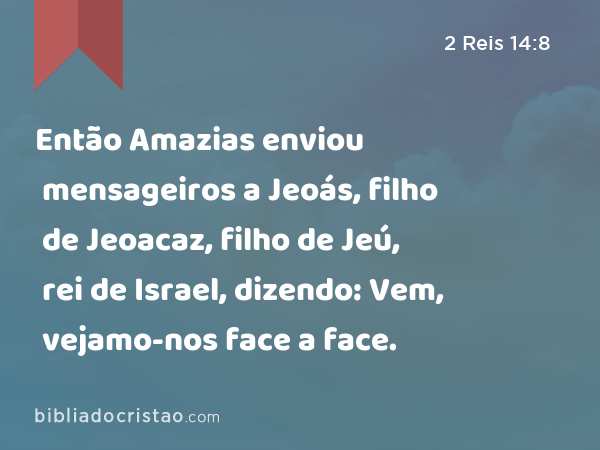 Então Amazias enviou mensageiros a Jeoás, filho de Jeoacaz, filho de Jeú, rei de Israel, dizendo: Vem, vejamo-nos face a face. - 2 Reis 14:8