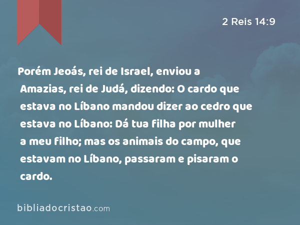 Porém Jeoás, rei de Israel, enviou a Amazias, rei de Judá, dizendo: O cardo que estava no Líbano mandou dizer ao cedro que estava no Líbano: Dá tua filha por mulher a meu filho; mas os animais do campo, que estavam no Líbano, passaram e pisaram o cardo. - 2 Reis 14:9