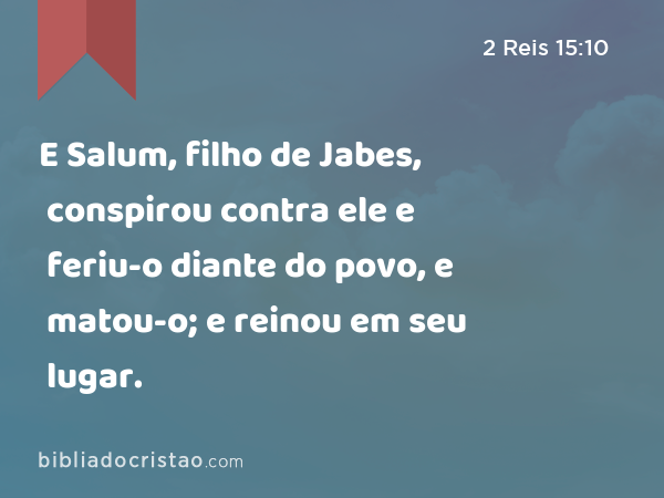 E Salum, filho de Jabes, conspirou contra ele e feriu-o diante do povo, e matou-o; e reinou em seu lugar. - 2 Reis 15:10