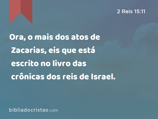 Ora, o mais dos atos de Zacarias, eis que está escrito no livro das crônicas dos reis de Israel. - 2 Reis 15:11