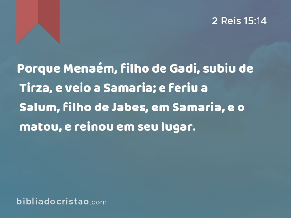 Porque Menaém, filho de Gadi, subiu de Tirza, e veio a Samaria; e feriu a Salum, filho de Jabes, em Samaria, e o matou, e reinou em seu lugar. - 2 Reis 15:14