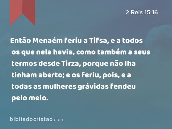 Então Menaém feriu a Tifsa, e a todos os que nela havia, como também a seus termos desde Tirza, porque não lha tinham aberto; e os feriu, pois, e a todas as mulheres grávidas fendeu pelo meio. - 2 Reis 15:16