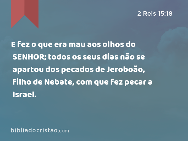 E fez o que era mau aos olhos do SENHOR; todos os seus dias não se apartou dos pecados de Jeroboão, filho de Nebate, com que fez pecar a Israel. - 2 Reis 15:18