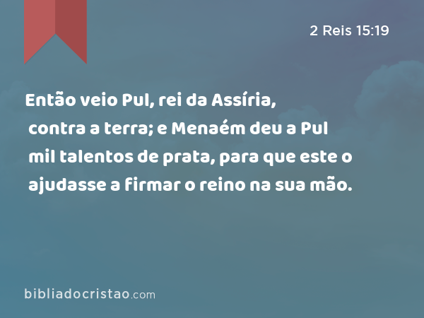 Então veio Pul, rei da Assíria, contra a terra; e Menaém deu a Pul mil talentos de prata, para que este o ajudasse a firmar o reino na sua mão. - 2 Reis 15:19