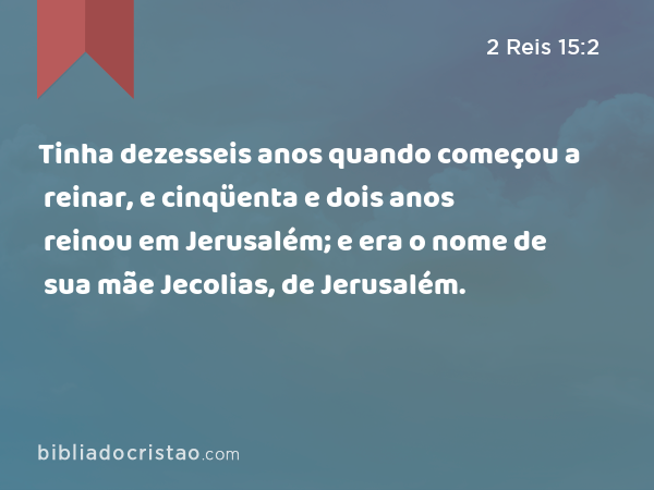 Tinha dezesseis anos quando começou a reinar, e cinqüenta e dois anos reinou em Jerusalém; e era o nome de sua mãe Jecolias, de Jerusalém. - 2 Reis 15:2