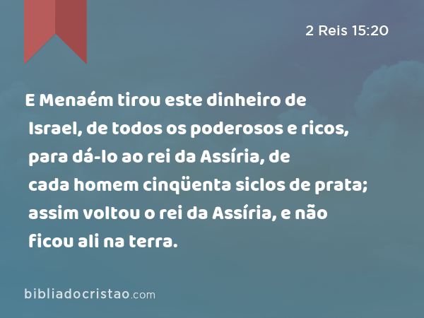 E Menaém tirou este dinheiro de Israel, de todos os poderosos e ricos, para dá-lo ao rei da Assíria, de cada homem cinqüenta siclos de prata; assim voltou o rei da Assíria, e não ficou ali na terra. - 2 Reis 15:20