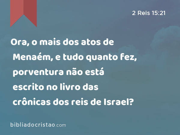 Ora, o mais dos atos de Menaém, e tudo quanto fez, porventura não está escrito no livro das crônicas dos reis de Israel? - 2 Reis 15:21