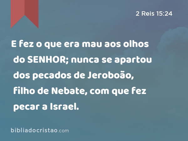 E fez o que era mau aos olhos do SENHOR; nunca se apartou dos pecados de Jeroboão, filho de Nebate, com que fez pecar a Israel. - 2 Reis 15:24