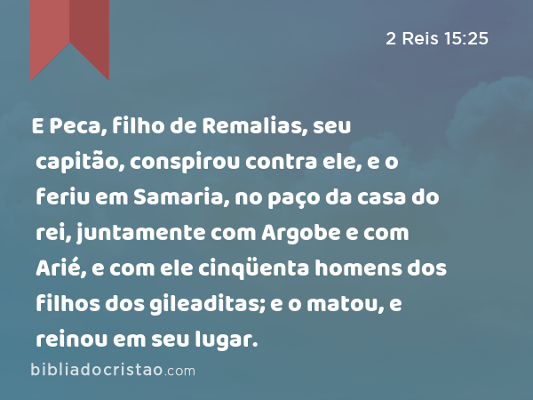 E Peca, filho de Remalias, seu capitão, conspirou contra ele, e o feriu em Samaria, no paço da casa do rei, juntamente com Argobe e com Arié, e com ele cinqüenta homens dos filhos dos gileaditas; e o matou, e reinou em seu lugar. - 2 Reis 15:25