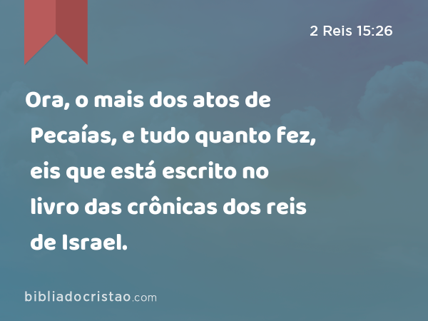 Ora, o mais dos atos de Pecaías, e tudo quanto fez, eis que está escrito no livro das crônicas dos reis de Israel. - 2 Reis 15:26