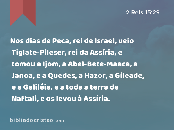 Nos dias de Peca, rei de Israel, veio Tiglate-Pileser, rei da Assíria, e tomou a Ijom, a Abel-Bete-Maaca, a Janoa, e a Quedes, a Hazor, a Gileade, e a Galiléia, e a toda a terra de Naftali, e os levou à Assíria. - 2 Reis 15:29