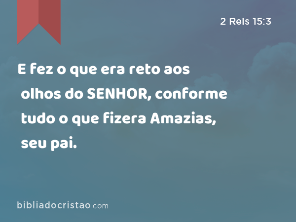 E fez o que era reto aos olhos do SENHOR, conforme tudo o que fizera Amazias, seu pai. - 2 Reis 15:3