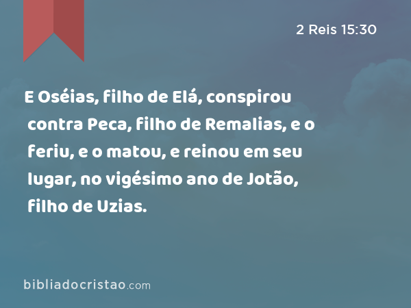 E Oséias, filho de Elá, conspirou contra Peca, filho de Remalias, e o feriu, e o matou, e reinou em seu lugar, no vigésimo ano de Jotão, filho de Uzias. - 2 Reis 15:30