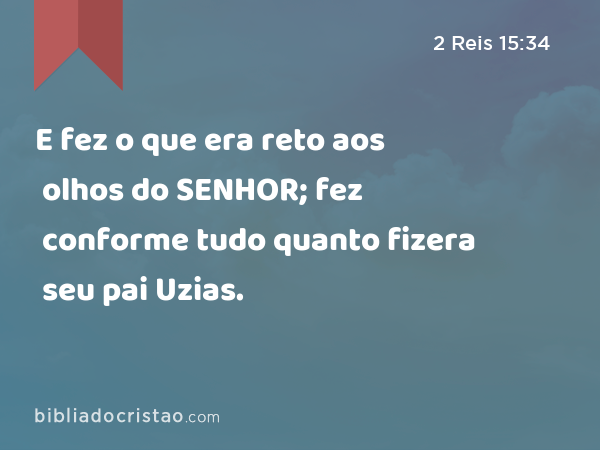 E fez o que era reto aos olhos do SENHOR; fez conforme tudo quanto fizera seu pai Uzias. - 2 Reis 15:34