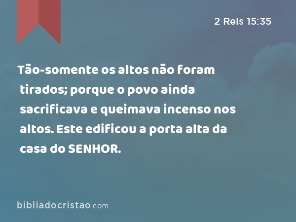 Tão-somente os altos não foram tirados; porque o povo ainda sacrificava e queimava incenso nos altos. Este edificou a porta alta da casa do SENHOR. - 2 Reis 15:35