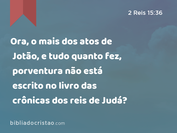 Ora, o mais dos atos de Jotão, e tudo quanto fez, porventura não está escrito no livro das crônicas dos reis de Judá? - 2 Reis 15:36