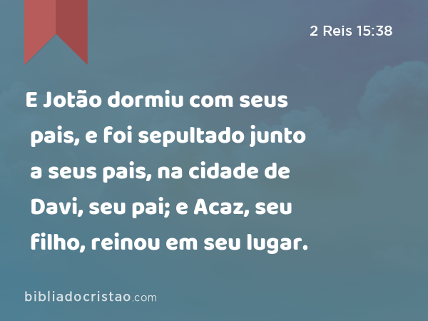 E Jotão dormiu com seus pais, e foi sepultado junto a seus pais, na cidade de Davi, seu pai; e Acaz, seu filho, reinou em seu lugar. - 2 Reis 15:38