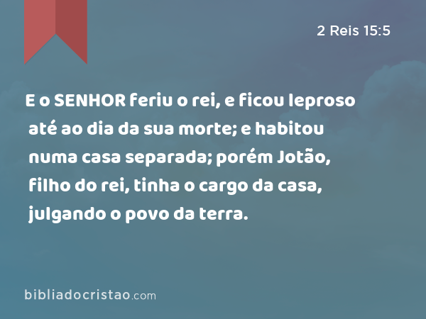 E o SENHOR feriu o rei, e ficou leproso até ao dia da sua morte; e habitou numa casa separada; porém Jotão, filho do rei, tinha o cargo da casa, julgando o povo da terra. - 2 Reis 15:5