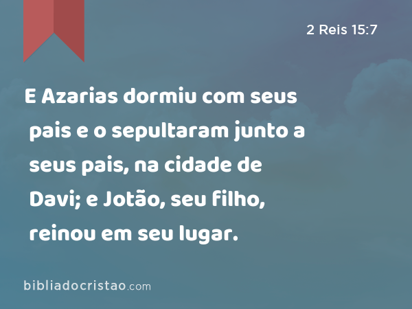 E Azarias dormiu com seus pais e o sepultaram junto a seus pais, na cidade de Davi; e Jotão, seu filho, reinou em seu lugar. - 2 Reis 15:7