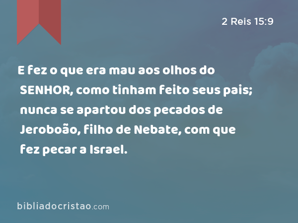 E fez o que era mau aos olhos do SENHOR, como tinham feito seus pais; nunca se apartou dos pecados de Jeroboão, filho de Nebate, com que fez pecar a Israel. - 2 Reis 15:9