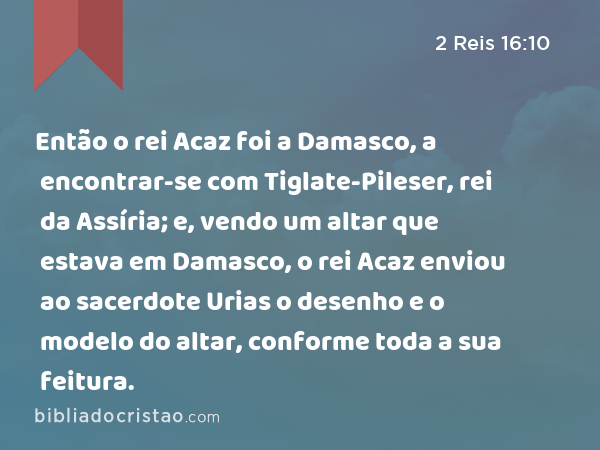 Então o rei Acaz foi a Damasco, a encontrar-se com Tiglate-Pileser, rei da Assíria; e, vendo um altar que estava em Damasco, o rei Acaz enviou ao sacerdote Urias o desenho e o modelo do altar, conforme toda a sua feitura. - 2 Reis 16:10