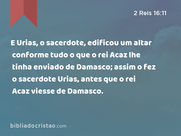 E Urias, o sacerdote, edificou um altar conforme tudo o que o rei Acaz lhe tinha enviado de Damasco; assim o fez o sacerdote Urias, antes que o rei Acaz viesse de Damasco. - 2 Reis 16:11