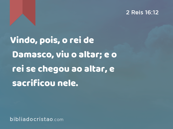 Vindo, pois, o rei de Damasco, viu o altar; e o rei se chegou ao altar, e sacrificou nele. - 2 Reis 16:12