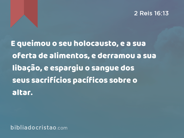 E queimou o seu holocausto, e a sua oferta de alimentos, e derramou a sua libação, e espargiu o sangue dos seus sacrifícios pacíficos sobre o altar. - 2 Reis 16:13