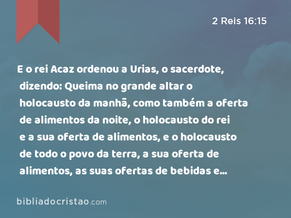 E o rei Acaz ordenou a Urias, o sacerdote, dizendo: Queima no grande altar o holocausto da manhã, como também a oferta de alimentos da noite, o holocausto do rei e a sua oferta de alimentos, e o holocausto de todo o povo da terra, a sua oferta de alimentos, as suas ofertas de bebidas e todo o sangue dos holocaustos, e todo o sangue dos sacrifícios espargirás nele; porém o altar de cobre será para mim, para nele inquirir. - 2 Reis 16:15