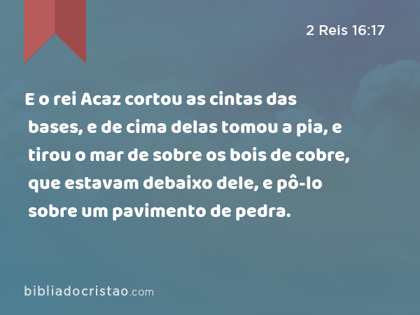 E o rei Acaz cortou as cintas das bases, e de cima delas tomou a pia, e tirou o mar de sobre os bois de cobre, que estavam debaixo dele, e pô-lo sobre um pavimento de pedra. - 2 Reis 16:17