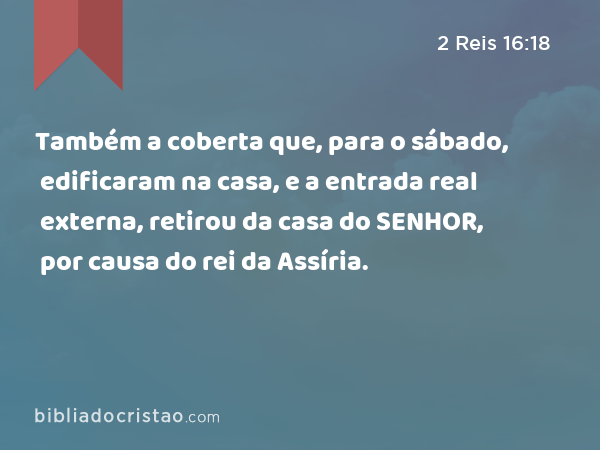 Também a coberta que, para o sábado, edificaram na casa, e a entrada real externa, retirou da casa do SENHOR, por causa do rei da Assíria. - 2 Reis 16:18