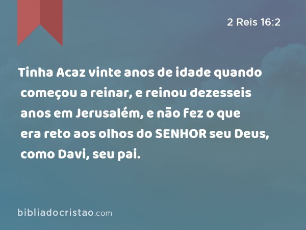 Tinha Acaz vinte anos de idade quando começou a reinar, e reinou dezesseis anos em Jerusalém, e não fez o que era reto aos olhos do SENHOR seu Deus, como Davi, seu pai. - 2 Reis 16:2