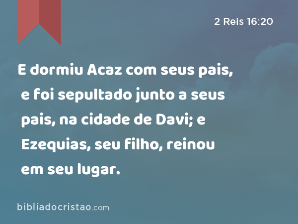 E dormiu Acaz com seus pais, e foi sepultado junto a seus pais, na cidade de Davi; e Ezequias, seu filho, reinou em seu lugar. - 2 Reis 16:20