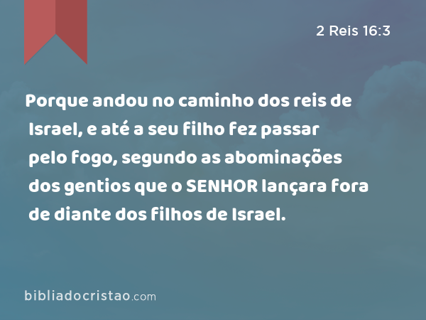 Porque andou no caminho dos reis de Israel, e até a seu filho fez passar pelo fogo, segundo as abominações dos gentios que o SENHOR lançara fora de diante dos filhos de Israel. - 2 Reis 16:3