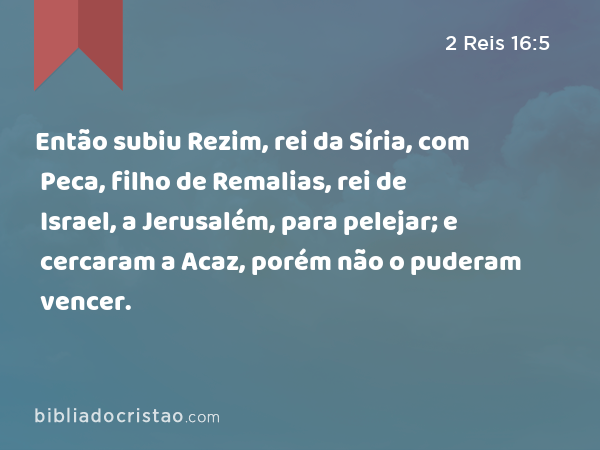 Então subiu Rezim, rei da Síria, com Peca, filho de Remalias, rei de Israel, a Jerusalém, para pelejar; e cercaram a Acaz, porém não o puderam vencer. - 2 Reis 16:5