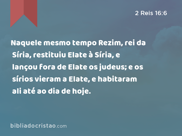 Naquele mesmo tempo Rezim, rei da Síria, restituiu Elate à Síria, e lançou fora de Elate os judeus; e os sírios vieram a Elate, e habitaram ali até ao dia de hoje. - 2 Reis 16:6